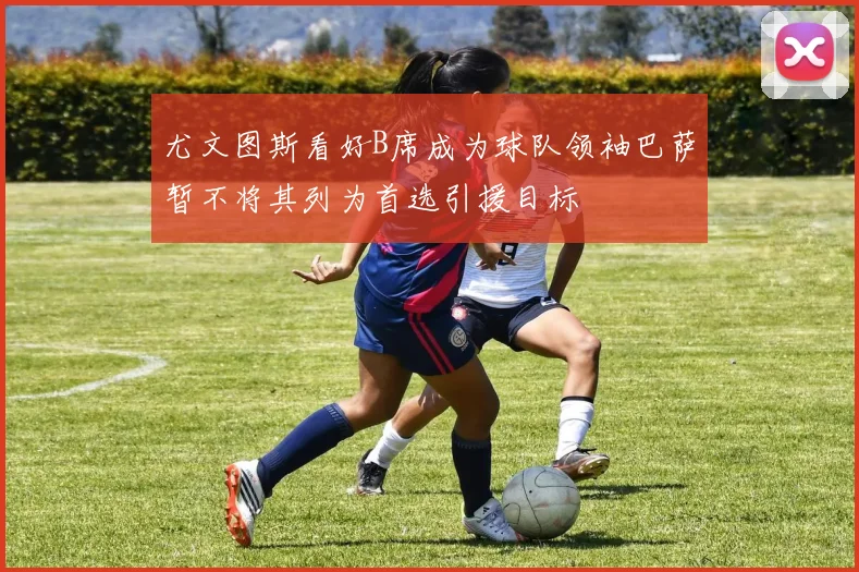 尤文图斯看好B席成为球队领袖巴萨暂不将其列为首选引援目标