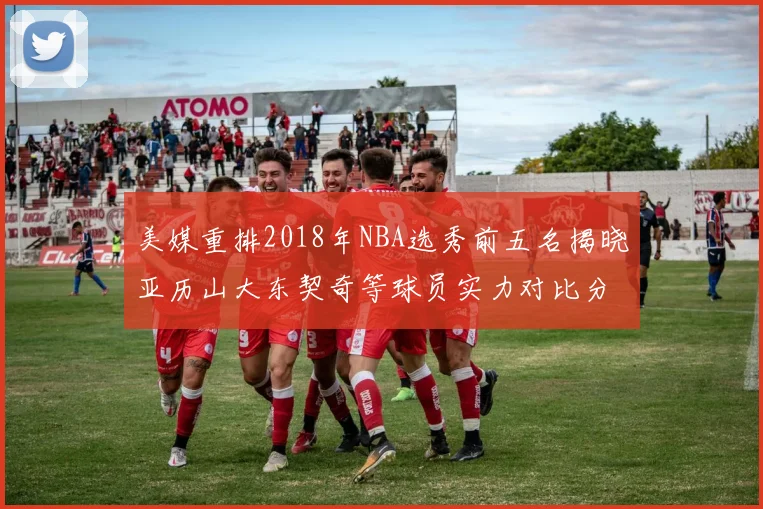美媒重排2018年NBA选秀前五名揭晓亚历山大东契奇等球员实力对比分析