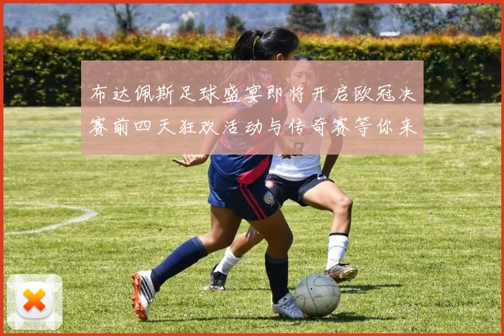 布达佩斯足球盛宴即将开启欧冠决赛前四天狂欢活动与传奇赛等你来参与