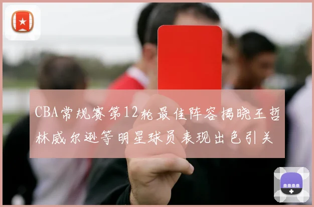CBA常规赛第12轮最佳阵容揭晓王哲林威尔逊等明星球员表现出色引关注