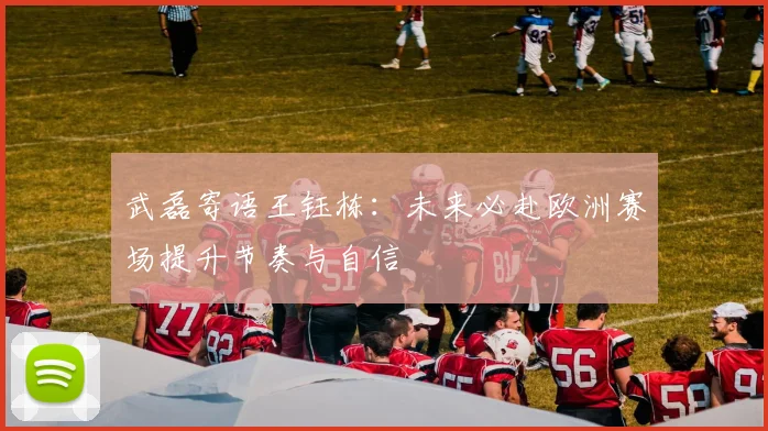 武磊寄语王钰栋：未来必赴欧洲赛场提升节奏与自信