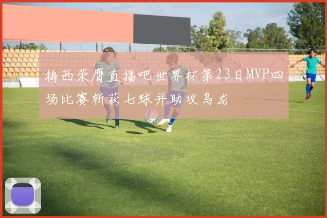 梅西荣膺直播吧世界杯第23日MVP四场比赛斩获七球并助攻乌龙
